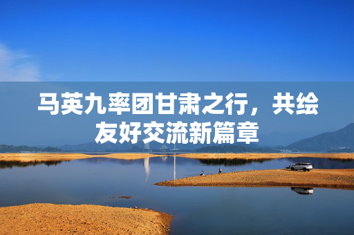 马英九率团甘肃之行，共绘友好交流新篇章
