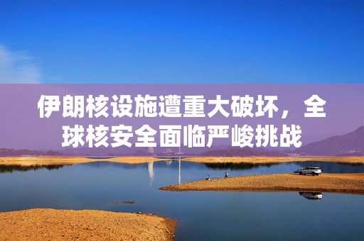 伊朗核设施遭重大破坏，全球核安全面临严峻挑战