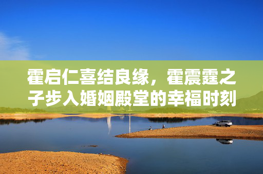 霍启仁喜结良缘，霍震霆之子步入婚姻殿堂的幸福时刻