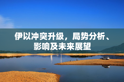 伊以冲突升级，局势分析、影响及未来展望
