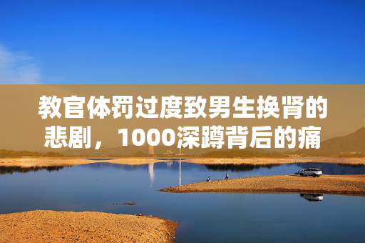 教官体罚过度致男生换肾的悲剧，1000深蹲背后的痛苦与挣扎