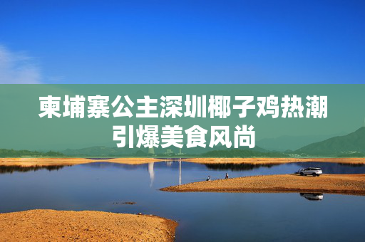 柬埔寨公主深圳椰子鸡热潮引爆美食风尚