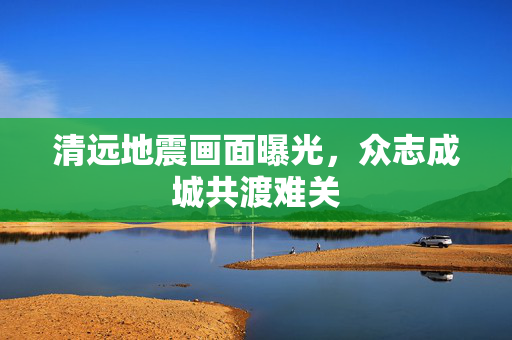 清远地震画面曝光，众志成城共渡难关