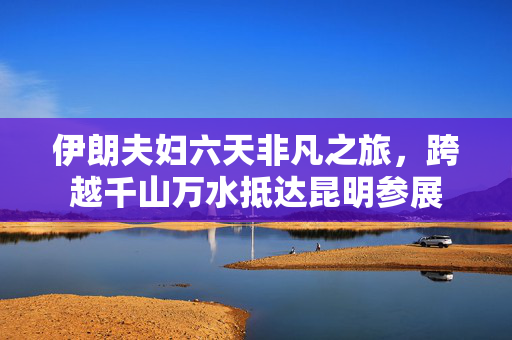 伊朗夫妇六天非凡之旅，跨越千山万水抵达昆明参展