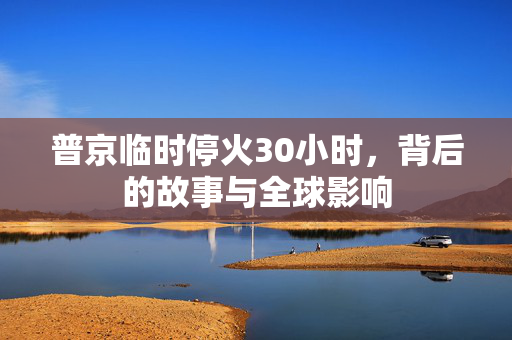 普京临时停火30小时，背后的故事与全球影响