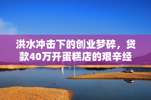 洪水冲击下的创业梦碎，贷款40万开蛋糕店的艰辛经历
