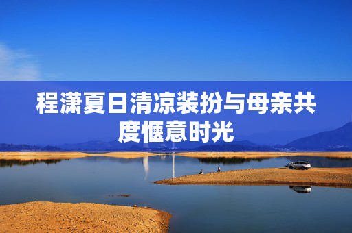 程潇夏日清凉装扮与母亲共度惬意时光
