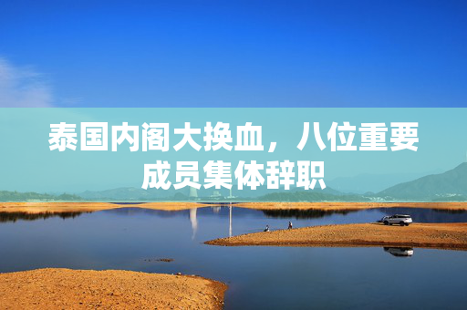 泰国内阁大换血，八位重要成员集体辞职