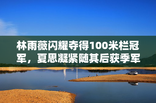 林雨薇闪耀夺得100米栏冠军，夏思凝紧随其后获季军荣誉