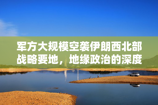 军方大规模空袭伊朗西北部战略要地，地缘政治的深度影响分析