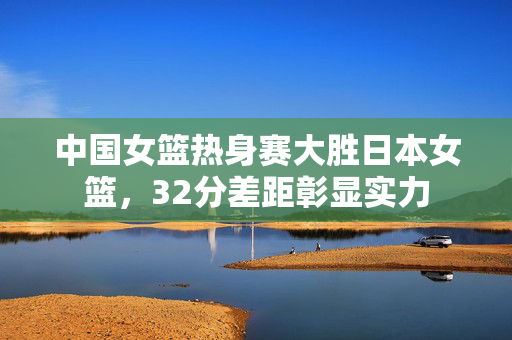 中国女篮热身赛大胜日本女篮，32分差距彰显实力