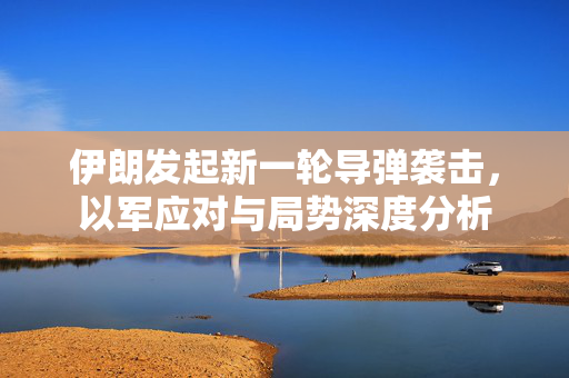 伊朗发起新一轮导弹袭击，以军应对与局势深度分析
