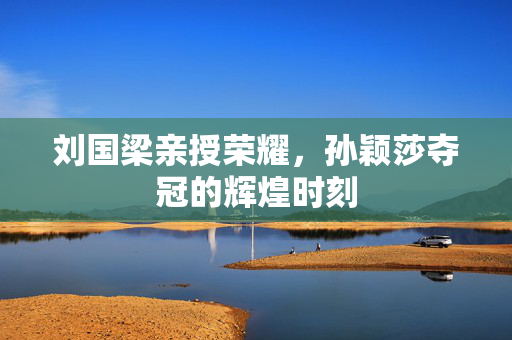 刘国梁亲授荣耀，孙颖莎夺冠的辉煌时刻