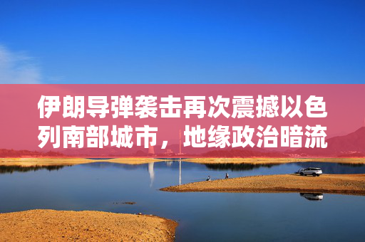 伊朗导弹袭击再次震撼以色列南部城市，地缘政治暗流涌动
