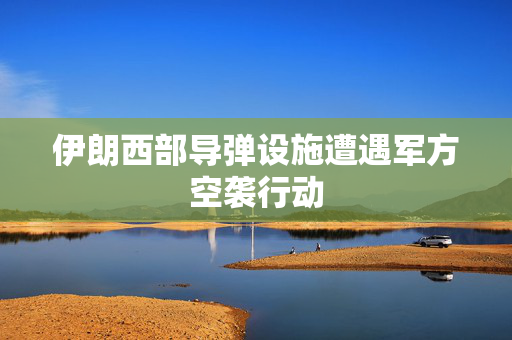 伊朗西部导弹设施遭遇军方空袭行动