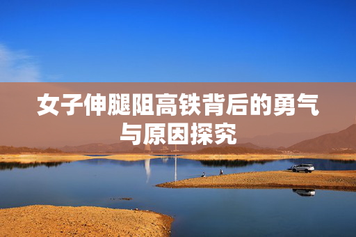 女子伸腿阻高铁背后的勇气与原因探究