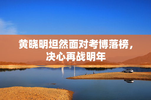 黄晓明坦然面对考博落榜，决心再战明年