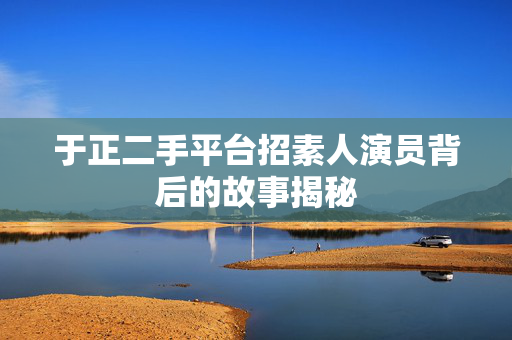 于正二手平台招素人演员背后的故事揭秘