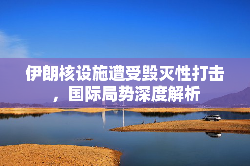 伊朗核设施遭受毁灭性打击，国际局势深度解析