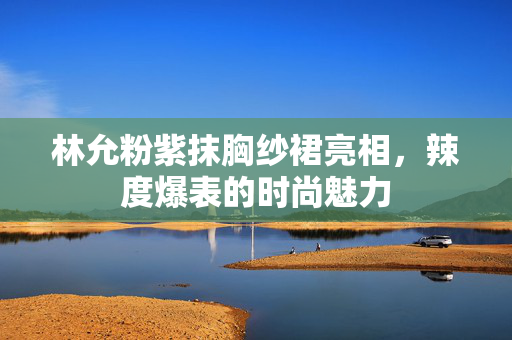 林允粉紫抹胸纱裙亮相，辣度爆表的时尚魅力