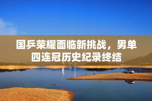 国乒荣耀面临新挑战，男单四连冠历史纪录终结