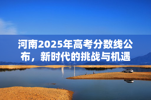 河南2025年高考分数线公布，新时代的挑战与机遇