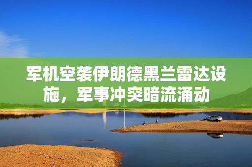 军机空袭伊朗德黑兰雷达设施，军事冲突暗流涌动