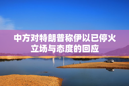 中方对特朗普称伊以已停火立场与态度的回应