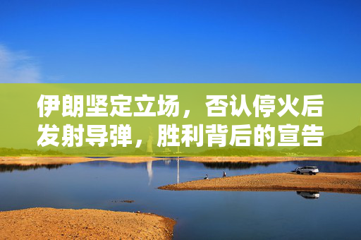 伊朗坚定立场，否认停火后发射导弹，胜利背后的宣告