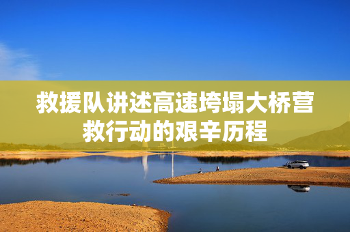 救援队讲述高速垮塌大桥营救行动的艰辛历程