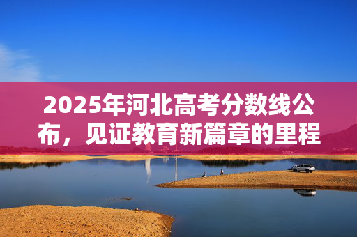 2025年河北高考分数线公布，见证教育新篇章的里程碑