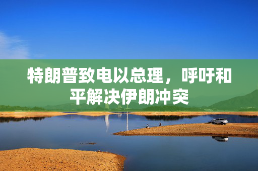 特朗普致电以总理，呼吁和平解决伊朗冲突