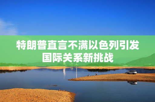 特朗普直言不满以色列引发国际关系新挑战
