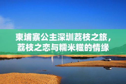 柬埔寨公主深圳荔枝之旅，荔枝之恋与糯米糍的情缘