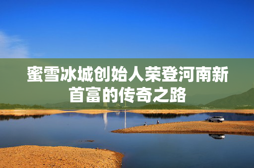 蜜雪冰城创始人荣登河南新首富的传奇之路