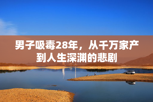 男子吸毒28年，从千万家产到人生深渊的悲剧