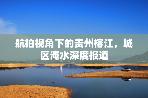 航拍视角下的贵州榕江，城区淹水深度报道