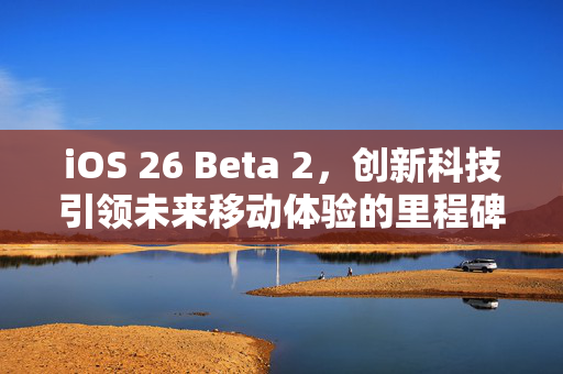 iOS 26 Beta 2，创新科技引领未来移动体验的里程碑