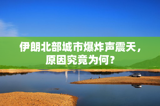 伊朗北部城市爆炸声震天，原因究竟为何？