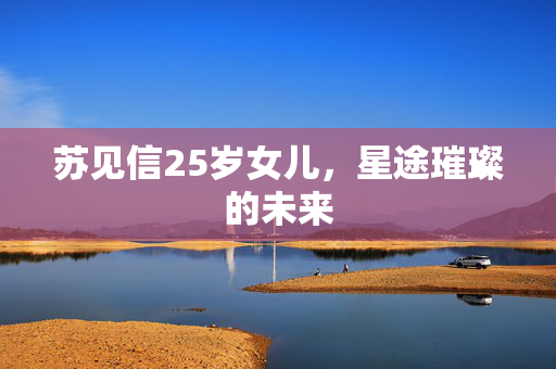苏见信25岁女儿，星途璀璨的未来