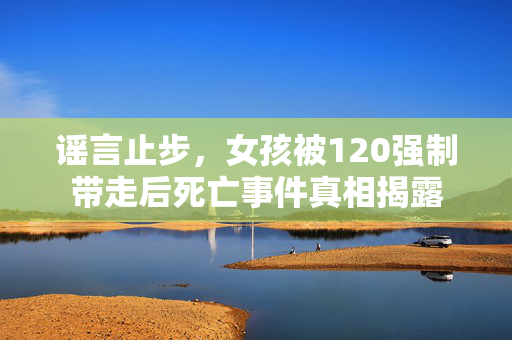 谣言止步，女孩被120强制带走后死亡事件真相揭露
