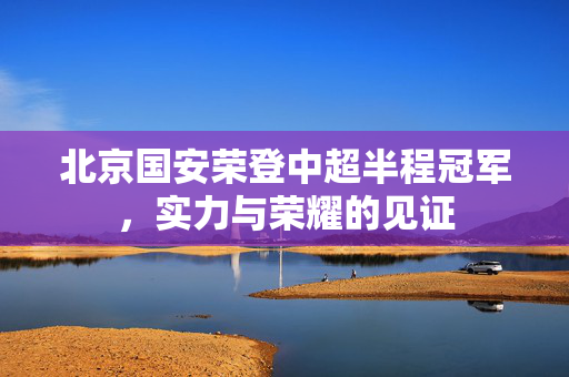 北京国安荣登中超半程冠军，实力与荣耀的见证