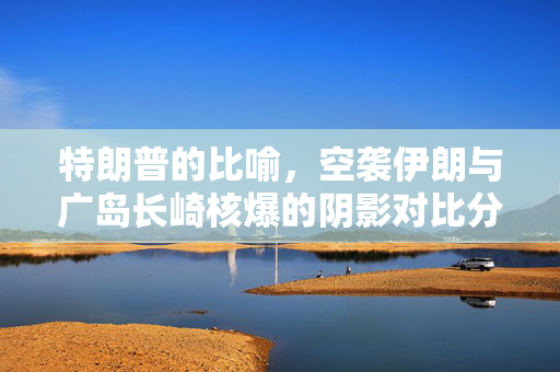 特朗普的比喻，空袭伊朗与广岛长崎核爆的阴影对比分析