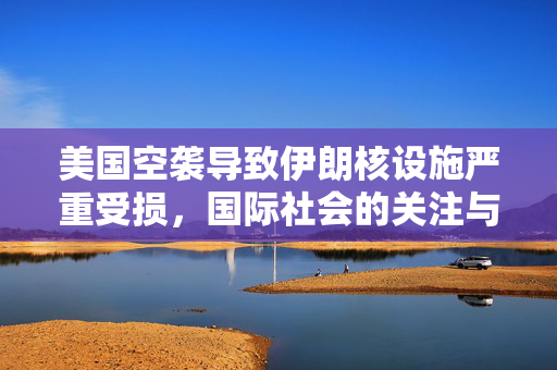 美国空袭导致伊朗核设施严重受损，国际社会的关注与影响