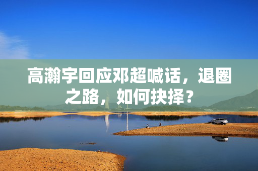 高瀚宇回应邓超喊话，退圈之路，如何抉择？