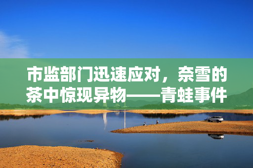 市监部门迅速应对，奈雪的茶中惊现异物——青蛙事件