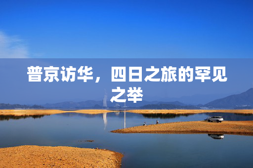 普京访华，四日之旅的罕见之举