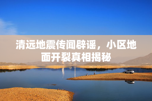 清远地震传闻辟谣，小区地面开裂真相揭秘