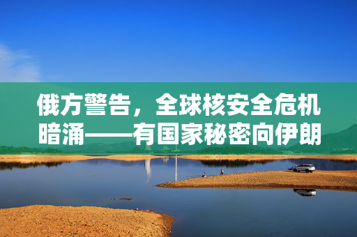 俄方警告，全球核安全危机暗涌——有国家秘密向伊朗提供核弹头