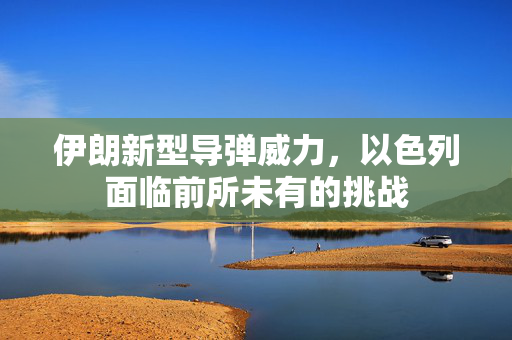 伊朗新型导弹威力，以色列面临前所未有的挑战